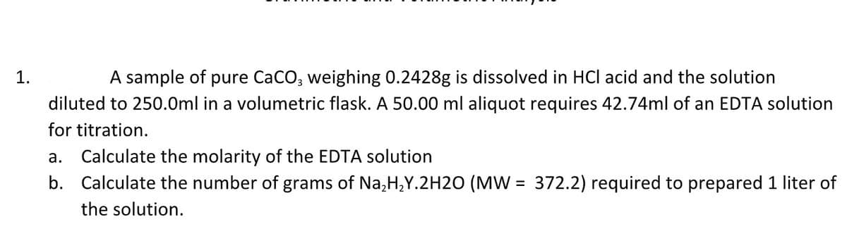 1.
A sample of pure CaCO3 weighing 0.2428g is dissolved in HCI acid and the solution
diluted to 250.0ml in a volumetric flask. A 50.00 ml aliquot requires 42.74ml of an EDTA solution
for titration.
a. Calculate the molarity of the EDTA solution
b. Calculate the number of grams of Na₂H₂Y.2H2O (MW = 372.2) required to prepared 1 liter of
the solution.