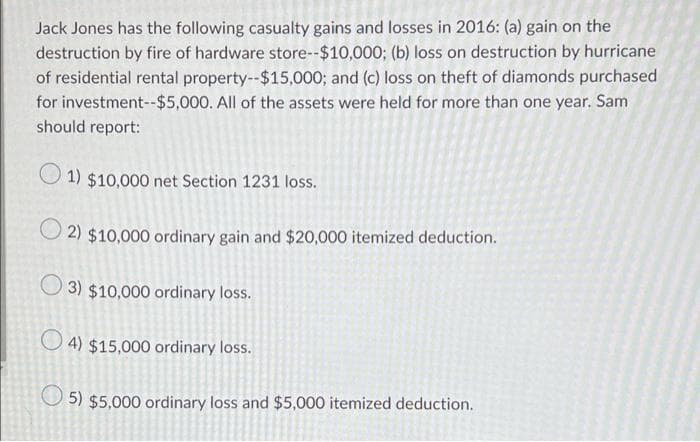 Jack Jones has the following casualty gains and losses in 2016: (a) gain on the
destruction by fire of hardware store--$10,000; (b) loss on destruction by hurricane
of residential rental property--$15,000; and (c) loss on theft of diamonds purchased
for investment--$5,000. All of the assets were held for more than one year. Sam
should report:
1) $10,000 net Section 1231 loss.
2) $10,000 ordinary gain and $20,000 itemized deduction.
3) $10,000 ordinary loss.
4) $15,000 ordinary loss.
5) $5,000 ordinary loss and $5,000 itemized deduction.