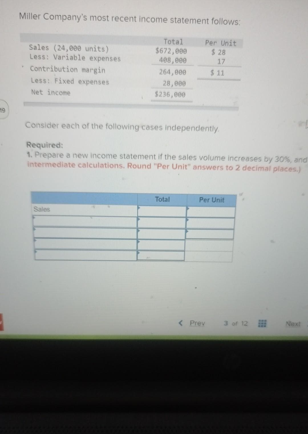 19
Miller Company's most recent income statement follows:
Total
Per Unit
$672,000
$28
Sales (24,000 units)
Less: Variable expenses
408,000
17
Contribution margin
264,000
$11
28,000
Less: Fixed expenses
Net income
$236,000
Consider each of the following cases independently.
Required:
1. Prepare a new income statement if the sales volume increases by 30%, and
intermediate calculations. Round "Per Unit" answers to 2 decimal places.)
Total
Per Unit
Sales
Next
< Prev
3 of 12