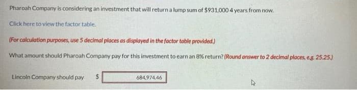 Pharoah Company is considering an investment that will return a lump sum of $931,000 4 years from now.
Click here to view the factor table.
(For calculation purposes, use 5 decimal places as displayed in the factor table provided.)
What amount should Pharoah Company pay for this investment to earn an 8% return? (Round answer to 2 decimal places, eg. 25.25.)
Lincoln Company should pay $
684,974.46