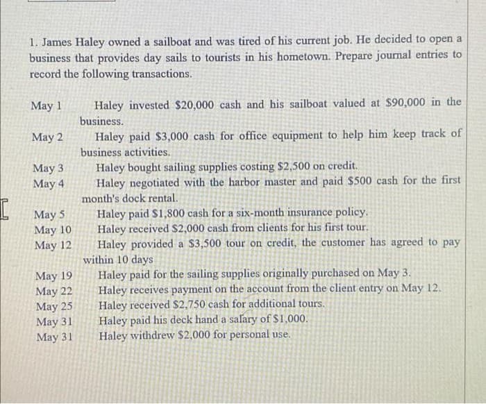 1. James Haley owned a sailboat and was tired of his current job. He decided to open a
business that provides day sails to tourists in his hometown. Prepare journal entries to
record the following transactions.
May 1
Haley invested $20,000 cash and his sailboat valued at $90,000 in the
business.
May 2
Haley paid $3,000 cash for office equipment to help him keep track of
business activities.
May 3
Haley bought sailing supplies costing $2,500 on credit.
May 4
Haley negotiated with the harbor master and paid $500 cash for the first
month's dock rental.
May 5
Haley paid $1,800 cash for a six-month insurance policy.
Haley received $2,000 cash from clients for his first tour.
May 10
May 12
Haley provided a $3,500 tour on credit, the customer has agreed to pay
within 10 days
May 19
Haley paid for the sailing supplies originally purchased on May 3.
May 22
Haley receives payment on the account from the client entry on May 12.
Haley received $2,750 cash for additional tours.
May 25
May 31
Haley paid his deck hand a salary of $1,000.
May 31
Haley withdrew $2,000 for personal use.