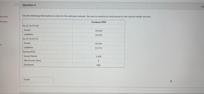 Services
Proctor
or
Question 3
Use the following information to solve for the unknown amount. Be sure to round your final answer to the nearest whole amount.
Company MSK
As of 12/31/20
Assets
34,320
Liabilities
25,453
As of 12/31/21
Assets
45,344
Liabilities
15.721
During 2021
Issued Stocks
1,400
Net Income (loss)
X
Dividends
400
19.800
3p