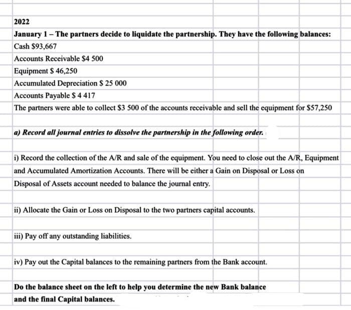 2022
January 1- The partners decide to liquidate the partnership. They have the following balances:
Cash $93,667
Accounts Receivable $4 500
Equipment $ 46,250
Accumulated Depreciation $ 25 000
Accounts Payable $4417
The partners were able to collect $3 500 of the accounts receivable and sell the equipment for $57,250
a) Record all journal entries to dissolve the partnership in the following order.
i) Record the collection of the A/R and sale of the equipment. You need to close out the A/R, Equipment
and Accumulated Amortization Accounts. There will be either a Gain on Disposal or Loss on
Disposal of Assets account needed to balance the journal entry.
ii) Allocate the Gain or Loss on Disposal to the two partners capital accounts.
iii) Pay off any outstanding liabilities.
iv) Pay out the Capital balances to the remaining partners from the Bank account.
Do the balance sheet on the left to help you determine the new Bank balance
and the final Capital balances.