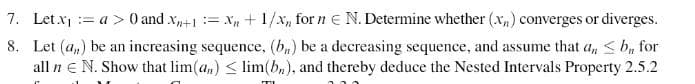 7. Let x₁ = a > 0 and Xn+1 = x +1/x, forn € N. Determine whether (x₂) converges or diverges.
8. Let (a) be an increasing sequence, (b) be a decreasing sequence, and assume that an ≤ b, for
all n € N. Show that lim(a) ≤ lim(b), and thereby deduce the Nested Intervals Property 2.5.2
T