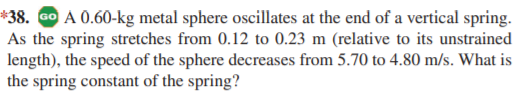 *38. Go A 0.60-kg metal sphere oscillates at the end of a vertical spring.
As the spring stretches from 0.12 to 0.23 m (relative to its unstrained
length), the speed of the sphere decreases from 5.70 to 4.80 m/s. What is
the spring constant of the spring?
