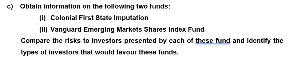 c) Obtain information on the following two funds:
(i) Colonial First State Imputation
(ii) Vanguard Emerging Markets Shares Index Fund
Compare the risks to investors presented by each of these fund and identify the
types of investors that would favour these funds.
