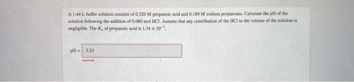 A 144 L bulfer solution consists of 0.320 M propanoic acid and 0,189 M sodium propanoate. Calculate the pH of the
solution following the addition of 0.060 mol HCI. Assume that any contribution of the HCI to the volume of the solution is
negligible. The K, of propanoie acid is 1.34 x 10.
3.25
Incest
