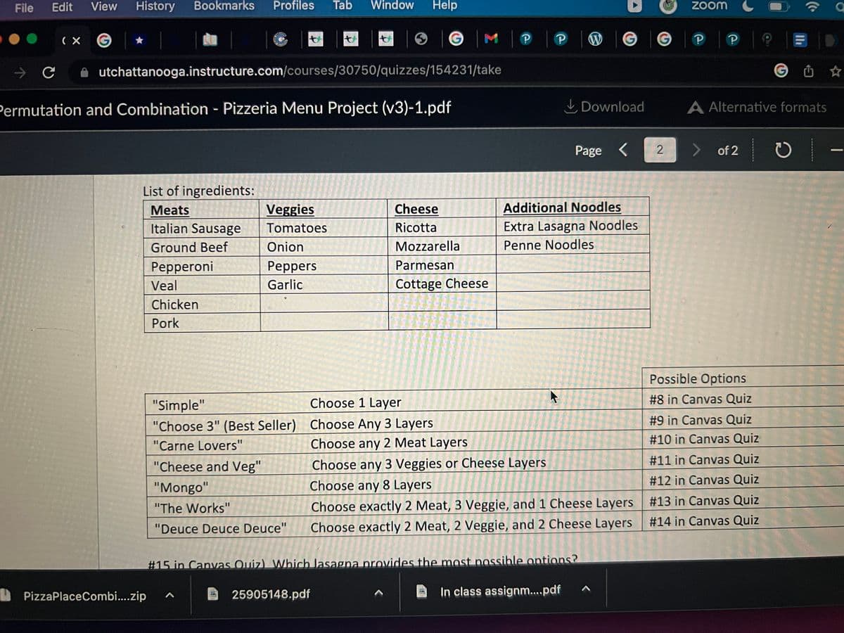 File
эс
Edit View History Bookmarks Profiles Tab Window Help
(X
utchattanooga.instructure.com/courses/30750/quizzes/154231/take
Permutation and Combination - Pizzeria Menu Project (v3)-1.pdf
List of ingredients:
Meats
Italian Sausage
Ground Beef
Pepperoni
PizzaPlaceCombi....zip
Veal
Chicken
Pork
Veggies
Tomatoes
Onion
Peppers
Garlic
"Cheese and Veg"
"Mongo"
"The Works"
"Deuce Deuce Deuce"
G M
Cheese
Ricotta
"Simple"
Choose 1 Layer
"Choose 3" (Best Seller) Choose Any 3 Layers
"Carne Lovers"
Mozzarella
Parmesan
Cottage Cheese
25905148.pdf
Р
Choose any 2 Meat Layers
nu ² Vo
Choose any 3 Veggies or Cheese Layers
T
Choose any 8 Layers
P
Additional Noodles
Extra Lasagna Noodles
Penne Noodles
Download
Page <
Choose exactly 2 Meat, 3 Veggie, and 1 Cheese Layers
Choose exactly 2 Meat, 2 Veggie, and 2 Cheese Layers
#15 in Canvas Quiz) Which lasagna provides the most possible options?
In class assignm....pdf
G
2
zoom
Р
P
A Alternative formats
of 2
Possible Options
#8 in Canvas Quiz
#9 in Canvas Quiz
#10 in Canvas Quiz
#11 in Canvas Quiz
#12 in Canvas Quiz
#13 in Canvas Quiz
#14 in Canvas Quiz
C