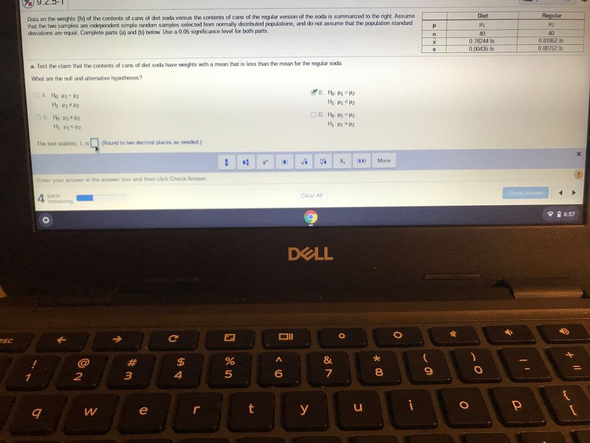 Data on the weights (Ib) of the contents of cans of diet soda versus the contents of cans of the regular version of the soda is summarized to the right. Assume
that the two samples are independent simple random samples selected from normally distributed populations, and do not assume that the population standard
deviations are equal. Complete parts (a) and (b) below. Use a 0.05 significance level for both parts.
Diet
Regular
H2
40
40
0.78244 lb
0.81852 lb
0.00435 lb
0.00752 lb
a. Test the claim that the contents of cans of diet soda have weights with a mean that is less than the mean for the regular soda.
What are the null and alternative hypotheses?
B. Ho: H1 H2
O A. Ho: H1=42
H: P1 <H2
OC. Ho H1 42
O D. Ho: P1 #2
H 1<#2
The test statistic, t, is
(Round to two decimal places as needed.)
(1.1)
More
Enter your answer in the answer box and then click Check Answer.
Check Answer
4 parts
remaining
Clear All
V 6:57
DELL
esc
#
$
&
%3D
1
2
3
4
7
u
i
e
