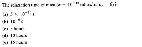 The relaxation time of mica (o = 10-1 mhos/m, ɛ, = 6) is
%3D
(a) 5 x 10-10 s
(b) 10-6s
(c) 5 hours
(d) 10 hours
(e) 15 hours
