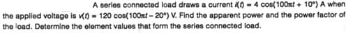 A series connected load draws a current () = 4 cos(100nt + 10°) A when
the applied voltage is K) - 120 cos(100nt - 20°) V. Find the apparent power and the power factor of
the load. Determine the element values that form the series connected load.
