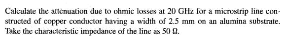 Calculate the attenuation due to ohmic losses at 20 GHz for a microstrip line con-
structed of copper conductor having a width of 2.5 mm on an alumina substrate.
Take the characteristic impedance of the line as 50 0.
