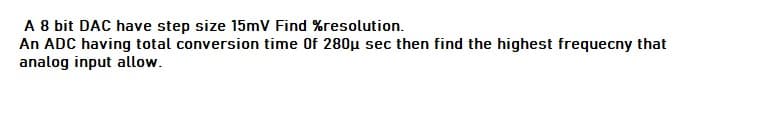 A 8 bit DAC have step size 15mV Find %resolution.
An ADC having total conversion time Of 280µ sec then find the highest frequecny that
analog input allow.
