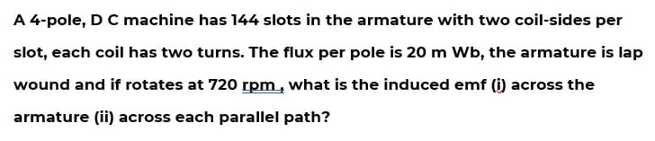 A 4-pole, D C machine has 144 slots in the armature with two coil-sides per
slot, each coil has two turns. The flux per pole is 20 m Wb, the armature is lap
wound and if rotates at 720 rpm, what is the induced emf (i) across the
armature (ii) across each parallel path?
