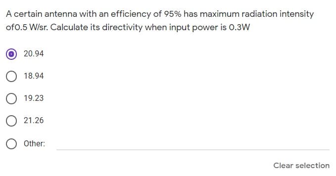 A certain antenna with an efficiency of 95% has maximum radiation intensity
of0.5 W/sr. Calculate its directivity when input power is 0.3W
20.94
18.94
O 19.23
O 21.26
Other:
Clear selection
