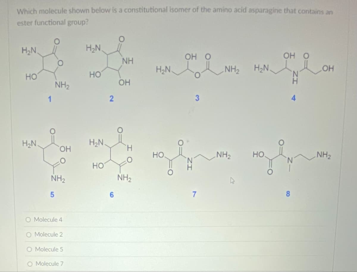 Which molecule shown below is a constitutional isomer of the amino acid asparagine that contains an
ester functional group?
H₂N.
H₂N
NH
OH O
OH O
OH
ག 1:|: | | ན ན ན ན ན ན ན ན ན ན ན
HO
H₂N
NH2
OH
HO
H₂N
*
5
NH2
HO
2
6
OH
H
NH2
H₂N
HO
NH2 H₂N.
NH2
HO
4
позвать позво
7
8
NH2
O Molecule 4
O Molecule 2
O Molecule 5
O Molecule 7