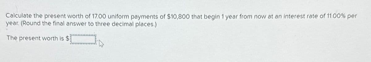 Calculate the present worth of 17.00 uniform payments of $10,800 that begin 1 year from now at an interest rate of 11.00% per
year. (Round the final answer to three decimal places.)
*
The present worth is $