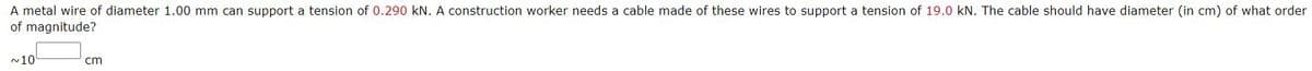 A metal wire of diameter 1.00 mm can support a tension of 0.290 kN. A construction worker needs a cable made of these wires to support a tension of 19.0 kN. The cable should have diameter (in cm) of what order
of magnitude?
~10
cm
