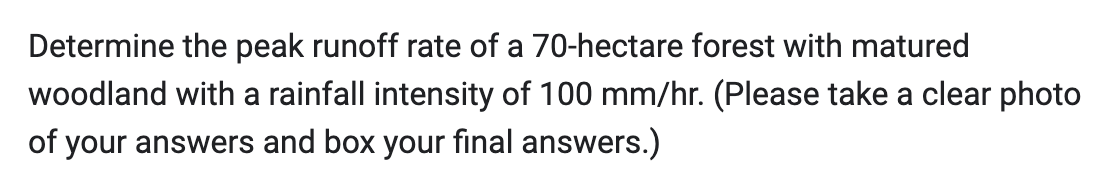 Determine the peak runoff rate of a 70-hectare forest with matured
woodland with a rainfall intensity of 100 mm/hr. (Please take a clear photo
of your answers and box your final answers.)