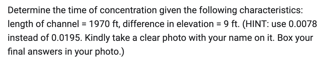 Determine the time of concentration given the following characteristics:
length of channel = 1970 ft, difference in elevation = 9 ft. (HINT: use 0.0078
instead of 0.0195. Kindly take a clear photo with your name on it. Box your
final answers in your photo.)