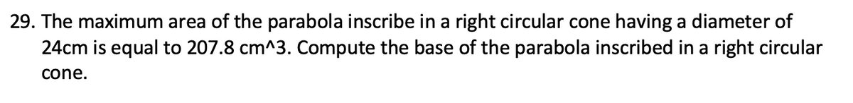29. The maximum area of the parabola inscribe in a right circular cone having a diameter of
24cm is equal to 207.8 cm^3. Compute the base of the parabola inscribed in a right circular
cone.