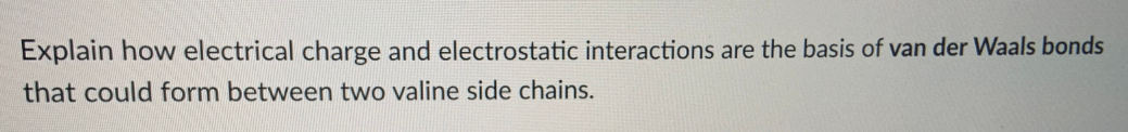 Explain how electrical charge and electrostatic interactions are the basis of van der Waals bonds
that could form between two valine side chains.
