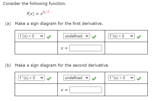 ### Consider the following function:

\[ f(x) = x^{5/7} \]

(a) **Make a sign diagram for the first derivative.**

- The diagram consists of three sections:

  - **First section:** \( f'(x) > 0 \)
  - **Middle section:** \( \text{undefined} \)
  - **Last section:** \( f'(x) > 0 \)

- Enter the critical point in the box labeled \( x = \).

(b) **Make a sign diagram for the second derivative.**

- The diagram consists of three sections:

  - **First section:** \( f''(x) > 0 \)
  - **Middle section:** \( \text{undefined} \)
  - **Last section:** \( f''(x) < 0 \)

- Enter the critical point in the box labeled \( x = \).