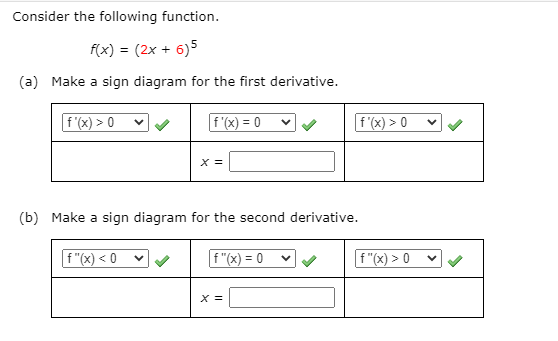 Consider the following function.
f(x) = (2x + 6)5
(a) Make a sign diagram for the first derivative.
f (x) > 0
f (x) = 0
f '(x) > 0
X =
(b) Make a sign diagram for the second derivative.
f "(x) < 0
f"(x) = 0
f"(x) > 0
X =
