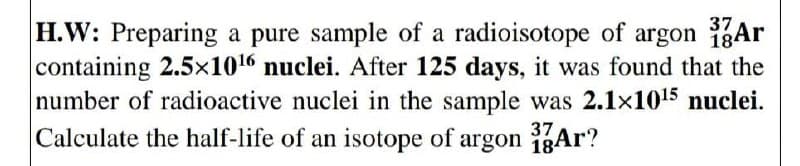 37
H.W: Preparing a pure sample of a radioisotope of argon Ar
containing 2.5x1016 nuclei. After 125 days, it was found that the
number of radioactive nuclei in the sample was 2.1x105 nuclei.
Calculate the half-life of an isotope of argon 1gAr?
37
184
