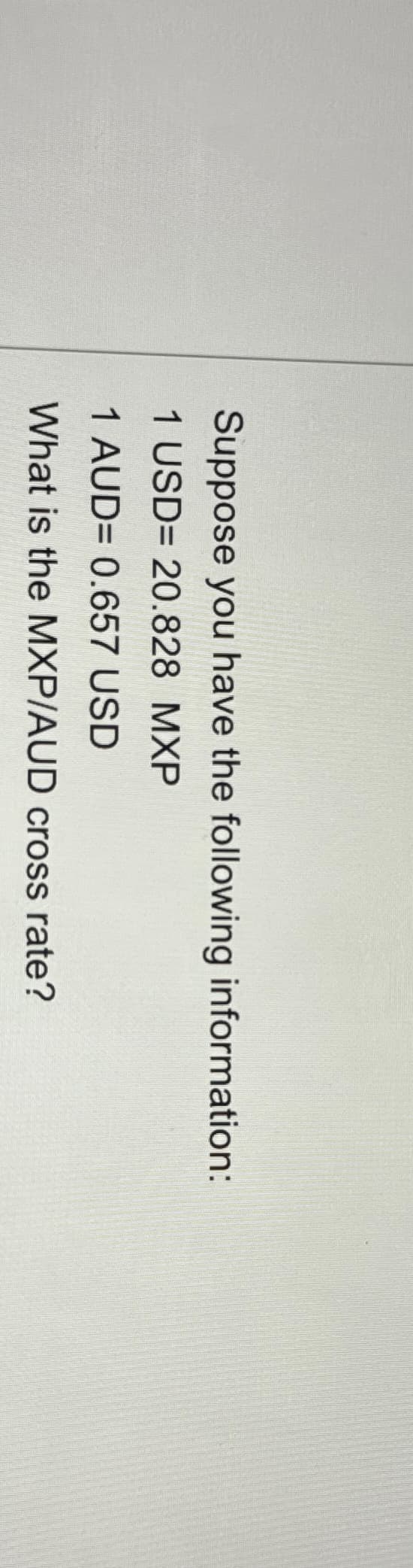 Suppose you have the following information:
1 USD= 20.828 MXP
1 AUD= 0.657 USD
What is the MXP/AUD cross rate?