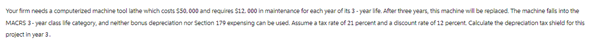 Your firm needs a computerized machine tool lathe which costs $50,000 and requires $12, 000 in maintenance for each year of its 3-year life. After three years, this machine will be replaced. The machine falls into the
MACRS 3-year class life category, and neither bonus depreciation nor Section 179 expensing can be used. Assume a tax rate of 21 percent and a discount rate of 12 percent. Calculate the depreciation tax shield for this
project in year 3.