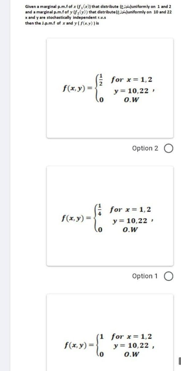 Given a marginal p.m.f of x (f₁(x)) that distribute (EJ)uniformly on 1 and 2
and a marginal p.m.f of y (f₂(y)) that distribute (EJ)uniformly on 10 and 22
x and y are stochastically independent r.v.s
then the J.p.m.f of x and y (f(x,y) ) is
for x = 1,2
f(x, y) =
y = 10,22,
O.W
Option 2
f(x, y) =
0
f(x, y) =
for x = 1,2
y = 10,22,
O.W
Option 1
(1 for x = 1,2
y = 10,22,
O.W
0
-{²
0