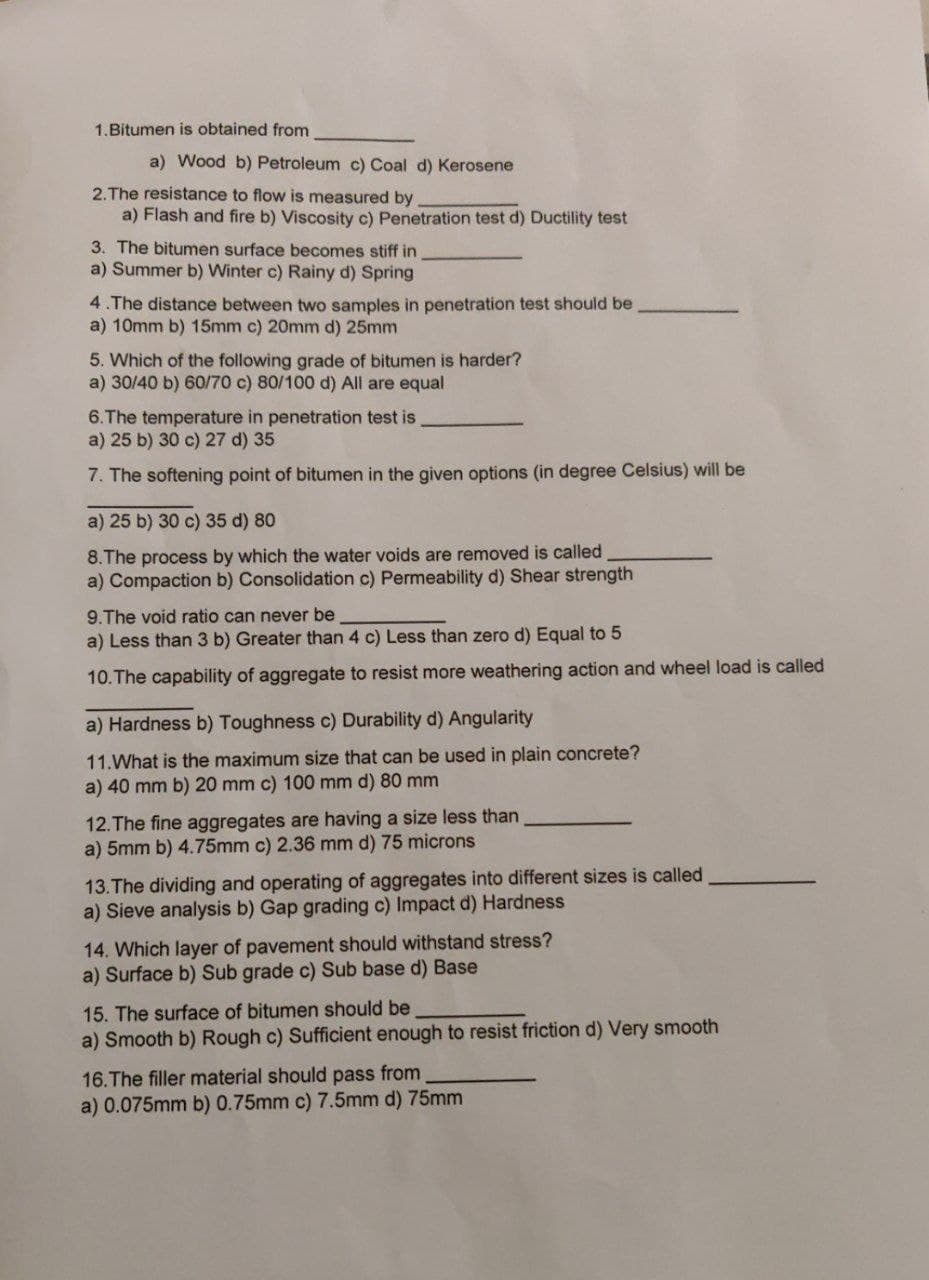 1.Bitumen is obtained from
a) Wood b) Petroleum c) Coal d) Kerosene
2.The resistance to flow is measured by
a) Flash and fire b) Viscosity c) Penetration test d) Ductility test
3. The bitumen surface becomes stiff in
a) Summer b) Winter c) Rainy d) Spring
4.The distance between two samples in penetration test should be
a) 10mm b) 15mm c) 20mm d) 25mm
5. Which of the following grade of bitumen is harder?
a) 30/40 b) 60/70 c) 80/100 d) All are equal
6.The temperature in penetration test is
a) 25 b) 30 c) 27 d) 35
7. The softening point of bitumen in the given options (in degree Celsius) will be
a) 25 b) 30 c) 35 d) 80
8. The process by which the water voids are removed is called
a) Compaction b) Consolidation c) Permeability d) Shear strength
9.The void ratio can never be
a) Less than 3 b) Greater than 4 c) Less than zero d) Equal to 5
10. The capability of aggregate to resist more weathering action and wheel load is called
a) Hardness b) Toughness c) Durability d) Angularity
11. What is the maximum size that can be used in plain concrete?
a) 40 mm b) 20 mm c) 100 mm d) 80 mm
12. The fine aggregates are having a size less than
a) 5mm b) 4.75mm c) 2.36 mm d) 75 microns
13. The dividing and operating of aggregates into different sizes is called
a) Sieve analysis b) Gap grading c) Impact d) Hardness
14. Which layer of pavement should withstand stress?
a) Surface b) Sub grade c) Sub base d) Base
15. The surface of bitumen should be
a) Smooth b) Rough c) Sufficient enough to resist friction d) Very smooth
16. The filler material should pass from
a) 0.075mm b) 0.75mm c) 7.5mm d) 75mm