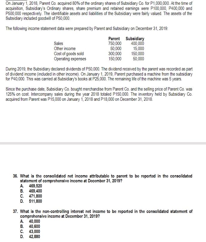 On January 1, 2018, Parent Co. acquired 80% of the ordinary shares of Subsidiary Co. for P1,000,000. At the time of
acquisition, Subsidiary's Ordinary shares, share premium and retained earnings were P100,000, P400,000 and
P500,000 respectively. The identifiable assets and liabilities of the Subsidiary were fairly valued. The assets of the
Subsidiary included goodwill of P50,000.
The following income statement data were prepared by Parent and Subsidiary on December 31, 2019:
Parent Subsidiary
400,000
750,000
50,000
15,000
150,000
300,000
150,000
50,000
Sales
Other income
Cost of goods sold
Operating expenses
During 2019, the Subsidiary declared dividends of P50,000. The dividend received by the parent was recorded as part
of dividend income (included in other income). On January 1, 2019, Parent purchaseda machine from the subsidiary
for P40,000. This was carried at Subsidiary's books at P25,000. The remaining life of the machine was 5 years.
Since the purchase date, Subsidiary Co. bought merchandise from Parent Co. and the selling price of Parent Co. was
125% on cost. Intercompany sales during the year 2018 totaled P150,000. The inventory held by Subsidiary Co.
acquired from Parent was P15,000 on January 1, 2018 and P18,000 on December 31, 2018.
36. What is the consolidated net income attributable to parent to be reported in the consolidated
statement of comprehensive income at December 31, 2019?
A. 469,520
B. 469,400
C. 471,800
D. 511,800
37. What is the non-controlling interest net income to be reported in the consolidated statement of
comprehensive income at December 31, 2019?
A. 40,000
B. 40,600
C. 43,000
D. 42,880
