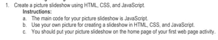 1. Create a picture slideshow using HTML, CSS, and JavaScript.
Instructions:
a. The main code for your picture slideshow is JavaScript.
b. Use your own picture for creating a slideshow in HTML, CSS, and JavaScript.
c. You should put your picture slideshow on the home page of your first web page activity.
