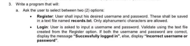 3. Write a program that will:
a. Ask the user to select between two (2) options:
• Register: User shall input his desired username and password, These shall be saved
in a text file named records.txt. Only alphanumeric characters are allowed.
• Login: User is asked to input a username and password. Validate using the text file
created from the Register option. If both the usemame and password are correct,
display the message "Successfully logged in", else, display "Incorrect username or
password".
