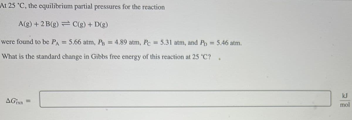 At 25 °C, the equilibrium partial pressures for the reaction
A(g) + 2B(g) = C(g) + D(g)
were found to be PA = 5.66 atm, PB = 4.89 atm, Pc = 5.31 atm, and PD = 5.46 atm.
What is the standard change in Gibbs free energy of this reaction at 25 °C?
AGixn =
kJ
mol