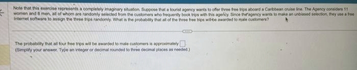 Note that this exercise represents a completely imaginary situation. Suppose that a tourist agency wants to offer three free trips aboard a Caribbean cruise line. The Agency considers 11
women and 8 men, all of whom are randomly selected from the customers who frequently book trips with this agency. Since the agency wants to make an unbiased selection, they use a free
Internet software to assign the three trips randomly. What is the probability that all of the three free trips will be awarded to male customers?
IL
The probability that all four free trips will be awarded to male customers is approximately
(Simplify your answer. Type an integer or decimal rounded to three decimal places as needed.)