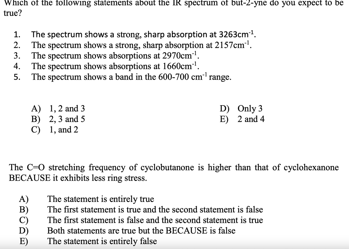 Which of the following statements about the IR spectrum of but-2-yne do you expect to be
true?
The spectrum shows a strong, sharp absorption at 3263cm1.
The spectrum shows a strong, sharp absorption at 2157cm'.
3.
1.
2.
The spectrum shows absorptions at 2970cm'.
4.
The spectrum shows absorptions at 1660cm-'.
The spectrum shows a band in the 600-700 cm' range.
5.
A) 1,2 and 3
В) 2, 3 and 5
C) 1, and 2
D) Only 3
E) 2 and 4
The C=0 stretching frequency of cyclobutanone is higher than that of cyclohexanone
BECAUSE it exhibits less ring stress.
The statement is entirely true
A)
B)
The first statement is true and the second statement is false
The first statement is false and the second statement is true
D)
E)
Both statements are true but the BECAUSE is false
The statement is entirely false
