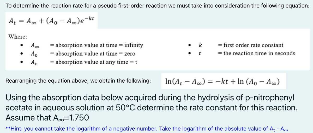 To determine the reaction rate for a pseudo first-order reaction we must take into consideration the following equation:
At = A. + (Ao – A)e¬kt
-
Where:
= absorption value at time = infinity
k
= first order rate constant
Ao
= absorption value at time = zero
= the reaction time in seconds
At
= absorption value at any time =t
%3D
Rearranging the equation above, we obtain the following:
In(A – A.) = -kt + In (Ao– A∞)
%3D
Using the absorption data below acquired during the hydrolysis of p-nitrophenyl
acetate in aqueous solution at 50°C determine the rate constant for this reaction.
Assume that A=1.750
**Hint: you cannot take the logarithm of a negative number. Take the logarithm of the absolute value of At - A.
