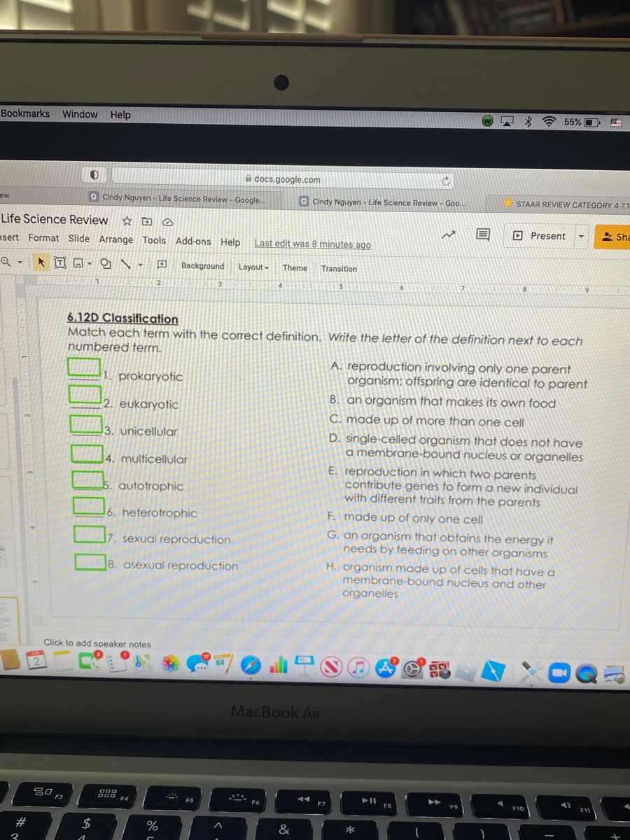 Bookmarks Window Help
* * 55% E
A docs.google.com
G Cindy Nguyen - Life Science Review - Google.
G Cindy Nguyen - Life Science Review - Goo.
STAAR REVIEW CATEGORY 4 71
ew
Life Science Review
O Present
2 Sha
nsert Format Slide Arrange Tools Add-ons Help
Last edit was 8 minutes ago
Background
Layout-
Theme
Transition
6
6.12D Classification
Match each term with the correct definition. Write the letter of the definition next to each
numbered term.
A. reproduction involving only one parent
organism; offspring are identical to parent
1. prokaryotic
B. an organism that makes its own food
2. eukaryotic
C. made up of more than one cell
3. unicellular
D. single-celled organism that does not have
a membrane-bound nucleus or organelles
4. multicellular
E. reproduction in which two parents
contribute genes to form a new individual
with different traits from the parents
autotrophic
16. heterotrophic
F. made up of only one cell
G. an organism that obtains the energy it
needs by feeding on other organisms
7. sexual reproduction
H. organism made up of cells that have a
membrane-bound nucleus and other
organelles
8. asexual reproduction
Click to add speaker notes
ali S
2
MacBook Air
吕口
F3
FS
F6
F7
FB
F10
2#
24
&
