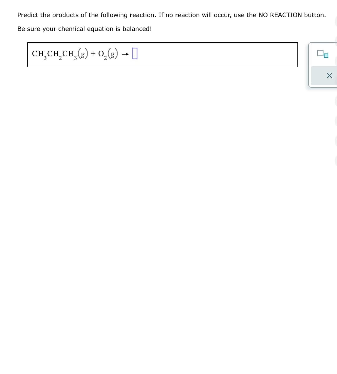 Predict the products of the following reaction. If no reaction will occur, use the NO REACTION button.
Be sure your chemical equation is balanced!
CH₂CH₂CH₂(g) + O₂(g) →
X