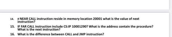 14. f NEAR CALL instruction reside in memory location 20001 what is the value of next
instruction?
15. IF FAR CALL instruction include CS:IP 10001290? What is the address contain the procedure?
What is the next instruction?
16. What is the difference between CALL and JMP instruction?
