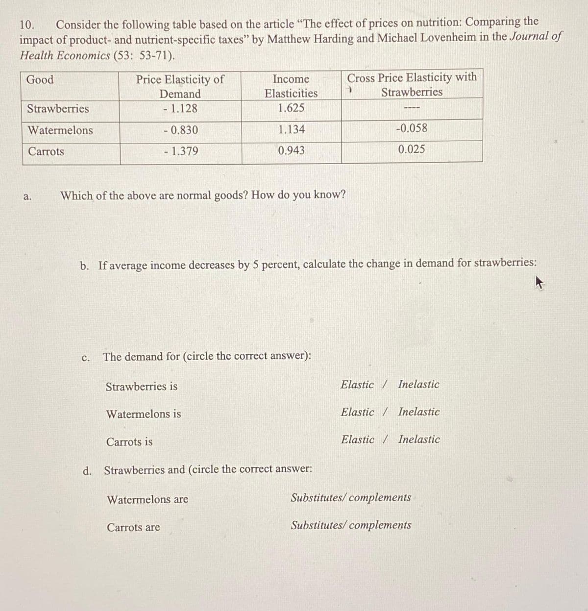 10.
Consider the following table based on the article "The effect of prices on nutrition: Comparing the
impact of product- and nutrient-specific taxes" by Matthew Harding and Michael Lovenheim in the Journal of
Health Economics (53: 53-71).
Good
Strawberries
Watermelons
Carrots
a.
Price Elasticity of
Demand
- 1.128
-0.830
- 1.379
C.
Which of the above are normal goods? How do you know?
b. If average income decreases by 5 percent, calculate the change in demand for strawberries:
The demand for (circle the correct answer):
Strawberries is
Watermelons is
Income
Elasticities
1.625
1.134
0.943
Carrots is
d. Strawberries and (circle the correct answer:
Watermelons are
Cross Price Elasticity with
Strawberries
1
Carrots are
-0.058
0.025
Elastic / Inelastic
Elastic / Inelastic
Elastic / Inelastic
Substitutes/complements
Substitutes/ complements