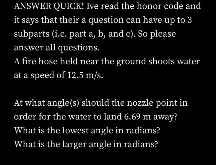 ANSWER QUICK! Ive read the honor code and
it says that their a question can have up to 3
subparts (i.e. part a, b, and c). So please
answer all questions.
A fire hose held near the ground shoots water
at a speed of 12.5 m/s.
At what angle(s) should the nozzle point in
order for the water to land 6.69 m away?
What is the lowest angle in radians?
What is the larger angle in radians?