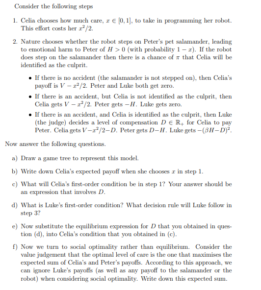 Consider the following steps
1. Celia chooses how much care, z = [0, 1], to take in programming her robot.
This effort costs her z²/2.
2. Nature chooses whether the robot steps on Peter's pet salamander, leading
to emotional harm to Peter of H> 0 (with probability 1-x). If the robot
does step on the salamander then there is a chance of that Celia will be
identified as the culprit.
• If there is no accident (the salamander is not stepped on), then Celia's
payoff is V - r²/2. Peter and Luke both get zero.
• If there is an accident, but Celia is not identified as the culprit, then
Celia gets V-²/2. Peter gets -H. Luke gets zero.
• If there is an accident, and Celia is identified as the culprit, then Luke
(the judge) decides a level of compensation D € R+ for Celia to pay
Peter. Celia gets V-2²/2-D. Peter gets D-H. Luke gets - (3H-D)².
Now answer the following questions.
a) Draw a game tree to represent this model.
b) Write down Celia's expected payoff when she chooses x in step 1.
c) What will Celia's first-order condition be in step 1? Your answer should be
an expression that involves D.
d) What is Luke's first-order condition? What decision rule will Luke follow in
step 3?
e) Now substitute the equilibrium expression for D that you obtained in ques-
tion (d), into Celia's condition that you obtained in (c).
f) Now we turn to social optimality rather than equilibrium. Consider the
value judgement that the optimal level of care is the one that maximises the
expected sum of Celia's and Peter's payoffs. According to this approach, we
can ignore Luke's payoffs (as well as any payoff to the salamander or the
robot) when considering social optimality. Write down this expected sum.