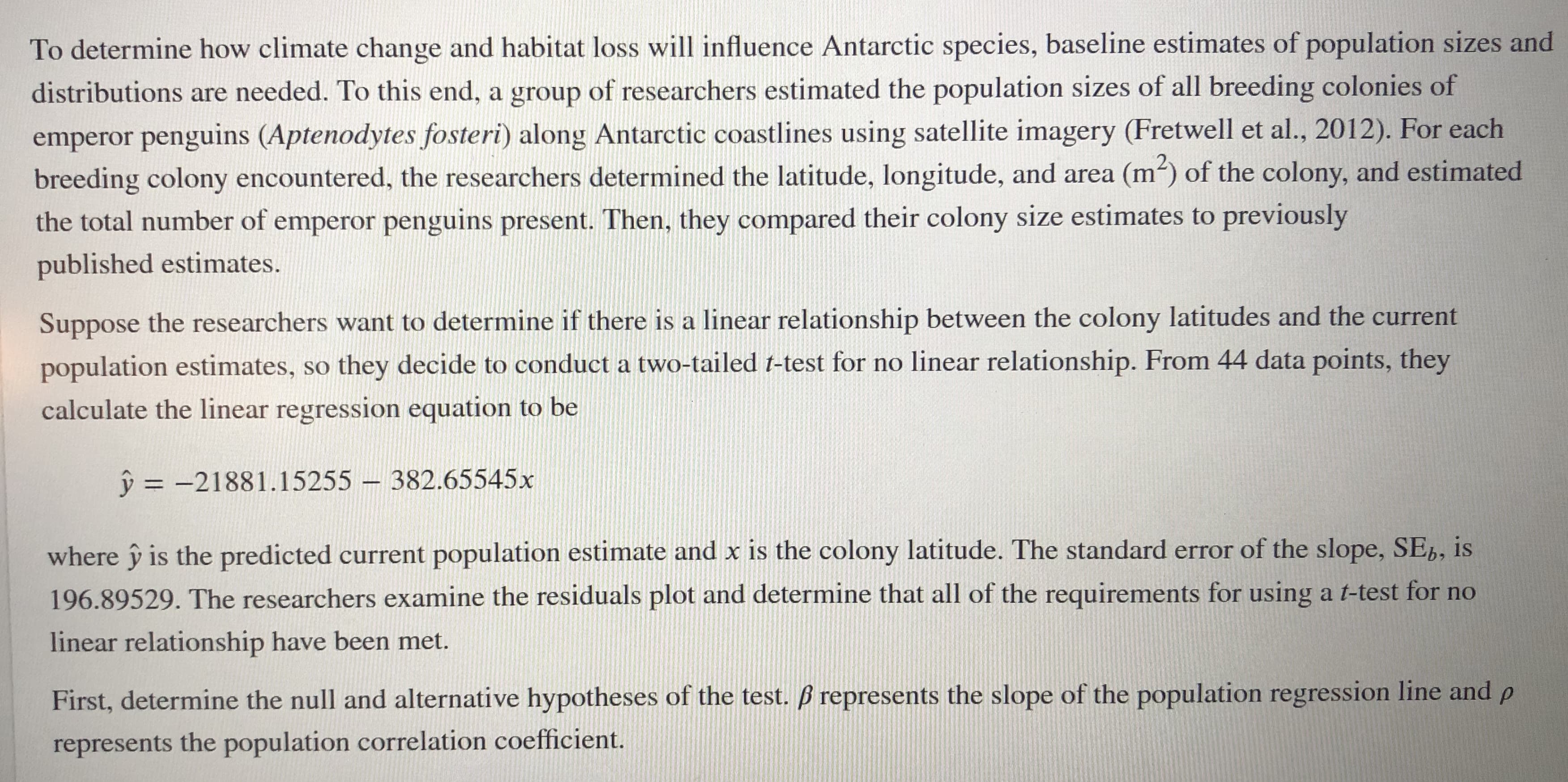 To determine how climate change and habitat loss will influence Antarctic species, baseline estimates of population sizes and
distributions are needed. To this end, a group of researchers estimated the population sizes of all breeding colonies of
emperor penguins (Aptenodytes fosteri) along Antarctic coastlines using satellite imagery (Fretwell et al., 2012). For each
breeding colony encountered, the researchers determined the latitude, longitude, and area (m) of the colony, and estimated
the total number of emperor penguins present. Then, they compared their colony size estimates to previously
published estimates.
Suppose the researchers want to determine if there is a linear relationship between the colony latitudes and the current
population estimates, so they decide to conduct a two-tailed t-test for no linear relationship. From 44 data points, they
calculate the linear regression equation to be
ŷ = -21881.15255 – 382.65545x
where ŷ is the predicted current population estimate and x is the colony latitude. The standard error of the slope, SE,, is
196.89529. The researchers examine the residuals plot and determine that all of the requirements for using a t-test for no
linear relationship have been met.
First, determine the null and alternative hypotheses of the test. ß represents the slope of the population regression line and p
represents the population correlation coefficient.
