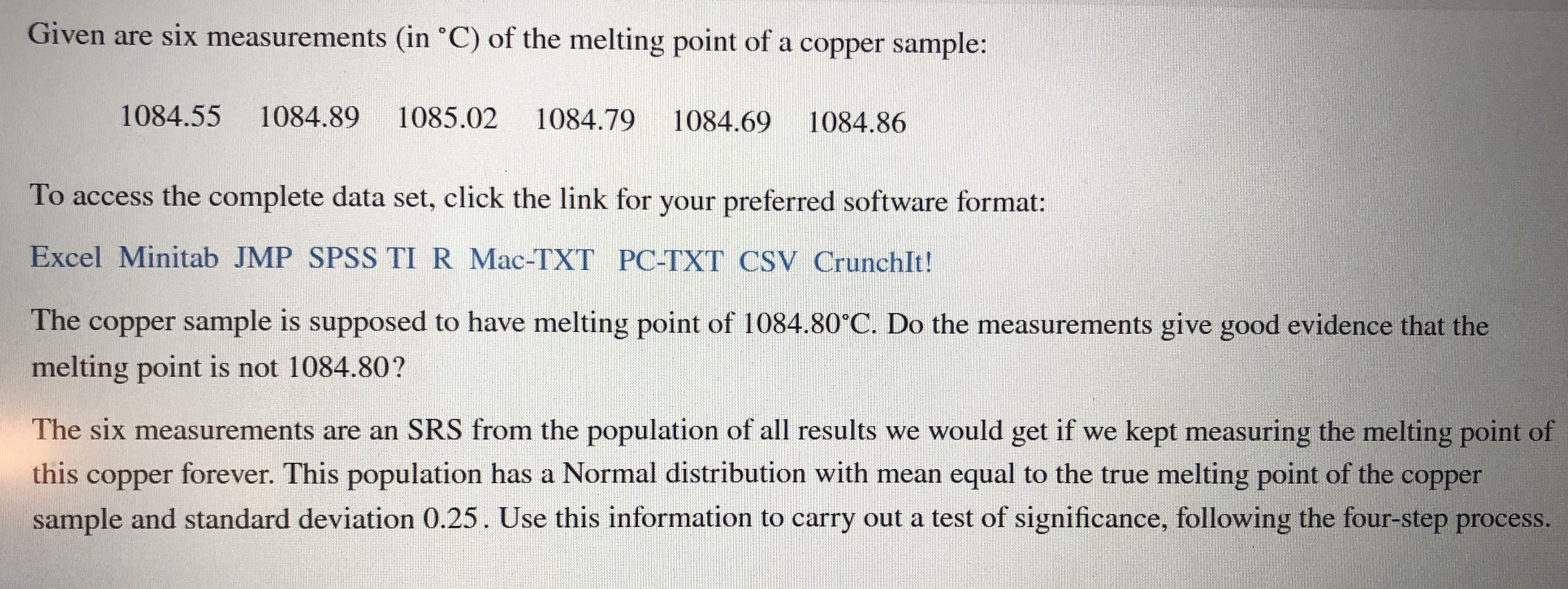 Given are six measurements (in °C) of the melting point of a copper sample:
1084.55
1084.89
1085.02
1084.79
1084.69
1084.86
To access the complete data set, click the link for your preferred software format:
Excel Minitab JMP SPSS TI R Mac-TXT PC-TXT CSV CrunchIt!
The copper sample is supposed to have melting point of 1084.80°C. Do the measurements give good evidence that the
melting point is not 1084.80?
The six measurements are an SRS from the population of all results we would get if we kept measuring the melting point of
this copper forever. This population has a Normal distribution with mean equal to the true melting point of the copper
sample and standard deviation 0.25. Use this information to carry out a test of significance, following the four-step process.
