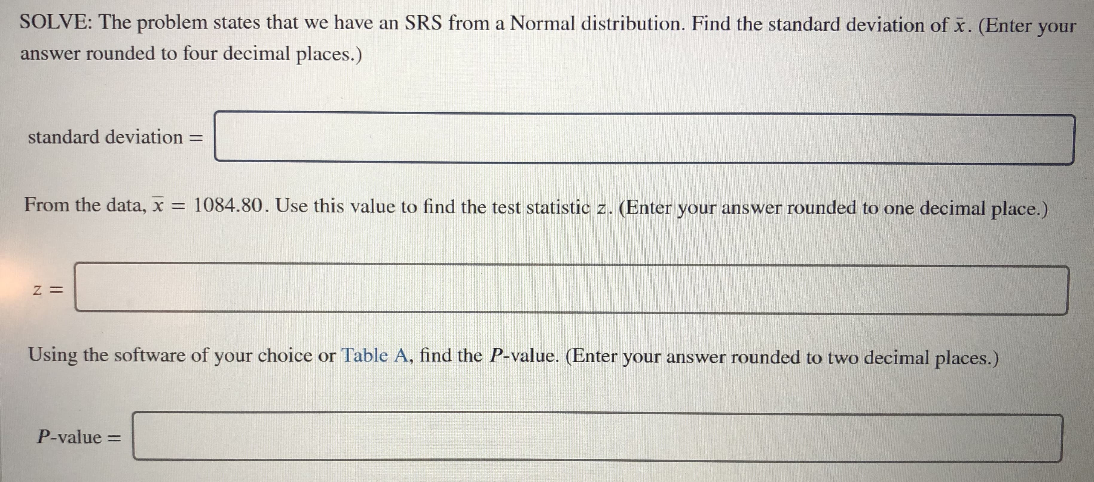 SOLVE: The problem states that we have an SRS from a Normal distribution. Find the standard deviation of x. (Enter your
answer rounded to four decimal places.)
standard deviation
From the data, x = 1084.80. Use this value to find the test statistic z. (Enter your answer rounded to one decimal place.)
Using the software of your choice or Table A, find the P-value. (Enter your answer rounded to two decimal places.)
P-value =
