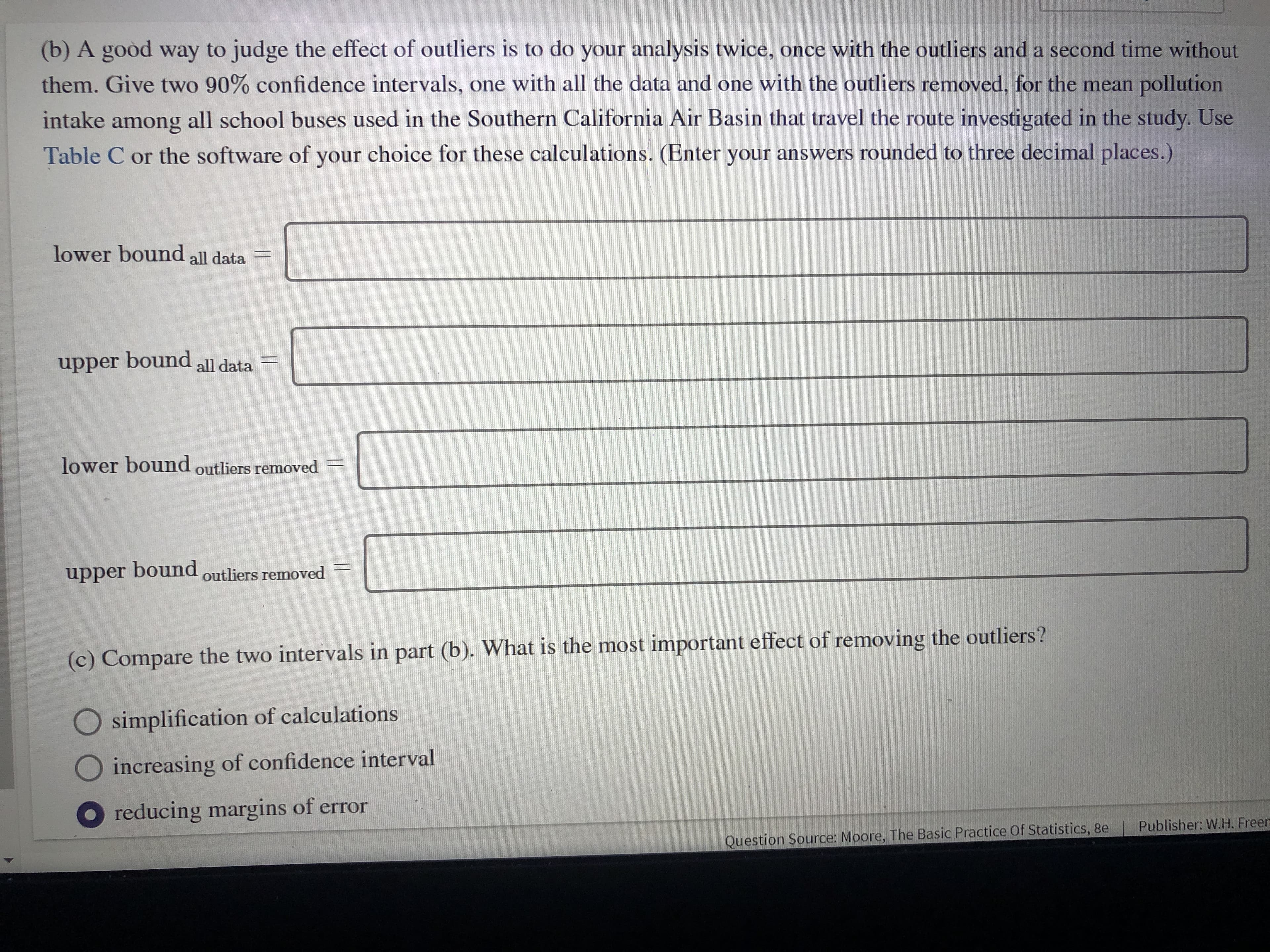 (b) A goòd way to judge the effect of outliers is to do your analysis twice, once with the outliers and a second time without
them. Give two 90% confidence intervals, one with all the data and one with the outliers removed, for the mean pollution
intake
all school buses used in the Southern California Air Basin that travel the route investigated in the study. Use
among
Table C or the software of your choice for these calculations. (Enter your answers rounded to three decimal places.)
lower bound all data
upper bound
all data
lower bound outliers removed
upper bound
outliers removed
(c) Compare the two intervals in part (b). What is the most important effect of removing the outliers?
simplification of calculations
Oincreasing of confidence interval
O reducing margins of error
Publisher: W.H. Freen
Question Source: Moore, The Basic Practice Of Statistics, 8e
